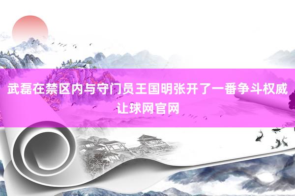 武磊在禁区内与守门员王国明张开了一番争斗权威让球网官网