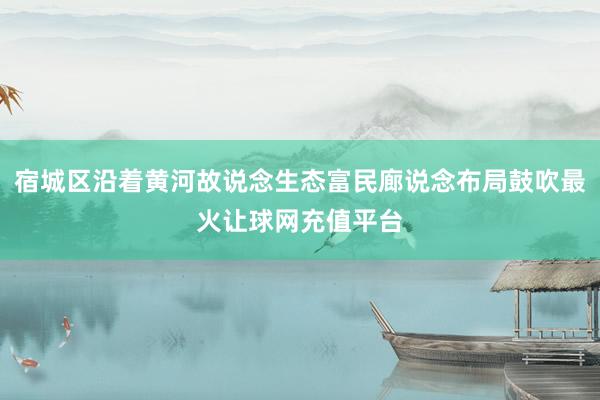 宿城区沿着黄河故说念生态富民廊说念布局鼓吹最火让球网充值平台