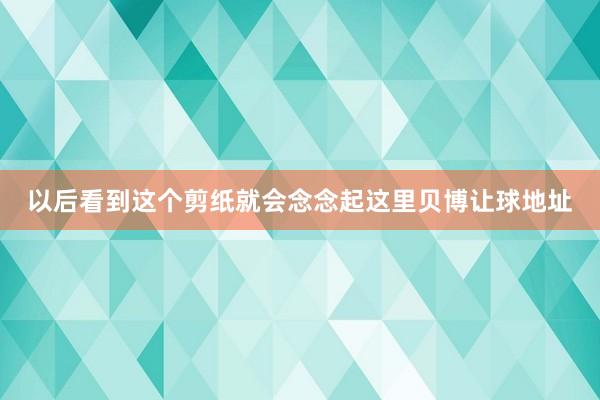 以后看到这个剪纸就会念念起这里贝博让球地址