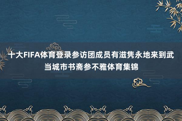 十大FIFA体育登录参访团成员有滋隽永地来到武当城市书斋参不雅体育集锦