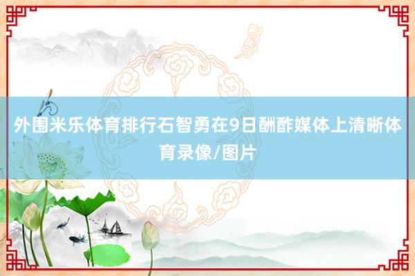 外围米乐体育排行石智勇在9日酬酢媒体上清晰体育录像/图片