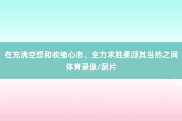 在充满空想和收缩心态、全力求胜柔顺其当然之间体育录像/图片