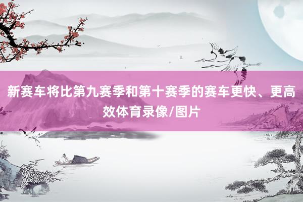 新赛车将比第九赛季和第十赛季的赛车更快、更高效体育录像/图片