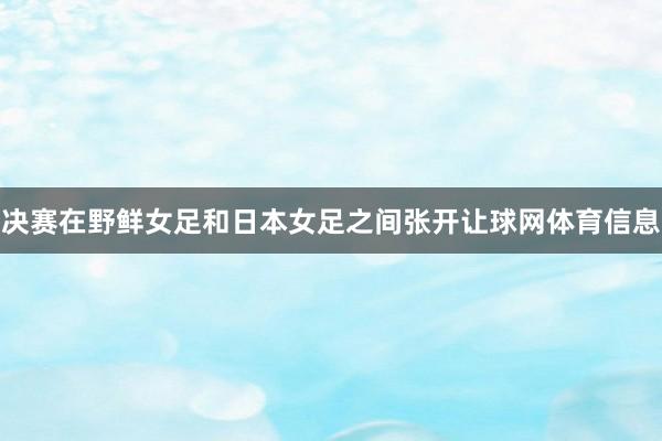 决赛在野鲜女足和日本女足之间张开让球网体育信息